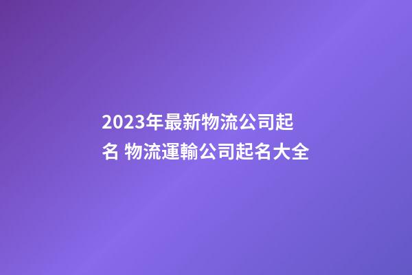 2023年最新物流公司起名 物流運輸公司起名大全-第1張-公司起名-玄機派